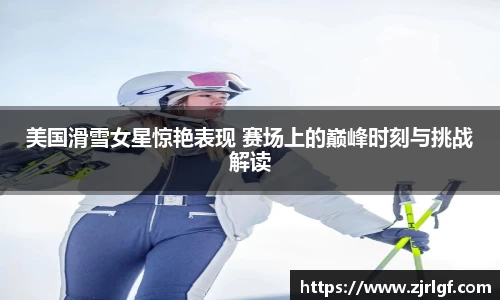 美国滑雪女星惊艳表现 赛场上的巅峰时刻与挑战解读