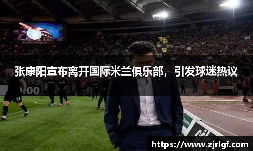 张康阳宣布离开国际米兰俱乐部，引发球迷热议