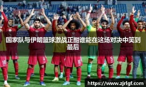 国家队与伊朗篮球激战正酣谁能在这场对决中笑到最后